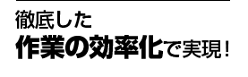 徹底した作業の効率化で実現!